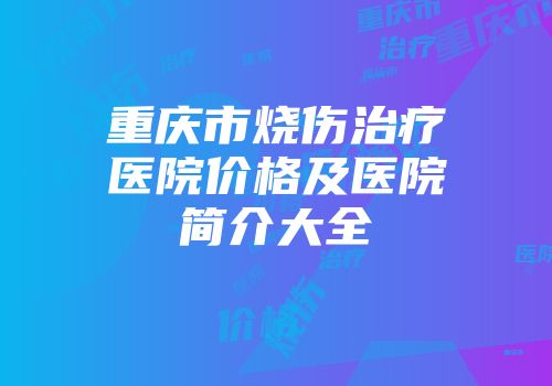 重庆市烧伤治疗医院价格及医院简介大全