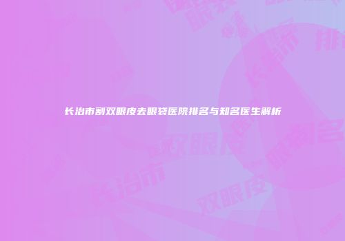 长治市割双眼皮去眼袋医院排名与知名医生解析