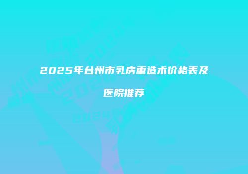 2025年台州市乳房重造术价格表及医院推荐