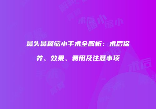 鼻头鼻翼缩小手术全解析：术后保养、效果、费用及注意事项