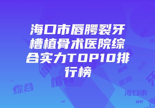 海口市唇腭裂牙槽植骨术医院综合实力TOP10排行榜