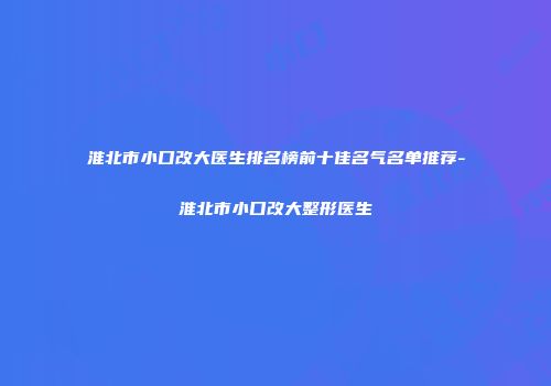 淮北市小口改大医生排名榜前十佳名气名单推荐-淮北市小口改大整形医生