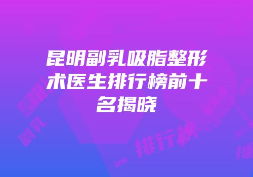 昆明副乳吸脂整形术医生排行榜前十名揭晓