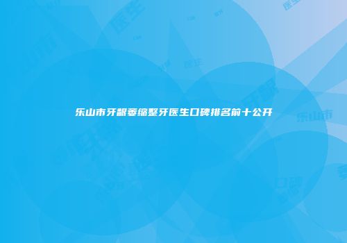 乐山市牙龈萎缩整牙医生口碑排名前十公开