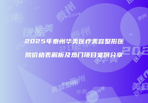 2025年泰州华美医疗美容整形医院价格表解析及热门项目案例分享