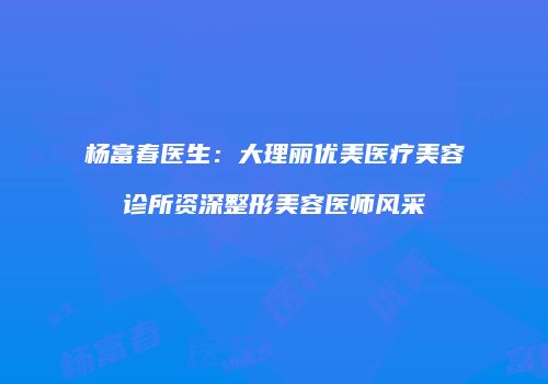 杨富春医生：大理丽优美医疗美容诊所资深整形美容医师风采