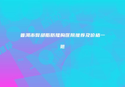 普洱市臀部脂肪隆胸医院推荐及价格一览