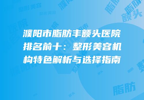 濮阳市脂肪丰额头医院排名前十：整形美容机构特色解析与选择指南