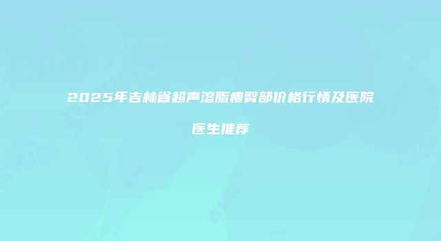 2025年吉林省超声溶脂瘦臀部价格行情及医院医生推荐