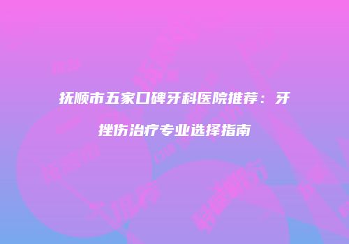 抚顺市五家口碑牙科医院推荐：牙挫伤治疗专业选择指南