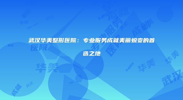 武汉华美整形医院：专业服务成就美丽蜕变的首选之地
