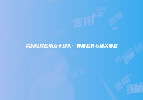 揭秘玻尿酸填充丰额头：费用差异与相关话题