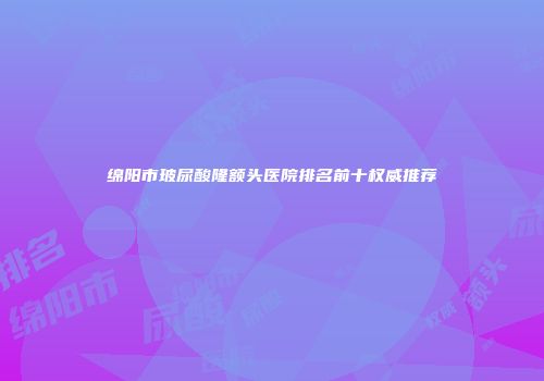 绵阳市玻尿酸隆额头医院排名前十权威推荐