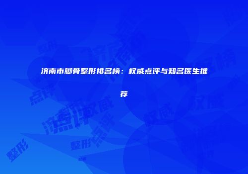 济南市脚骨整形排名榜：权威点评与知名医生推荐