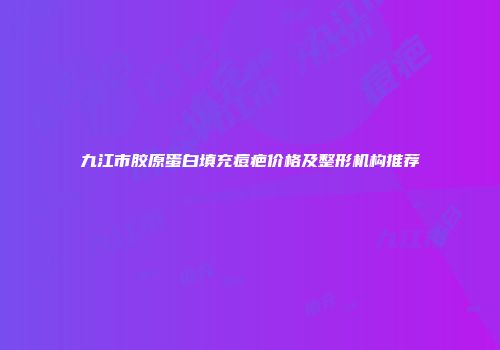 九江市胶原蛋白填充痘疤价格及整形机构推荐