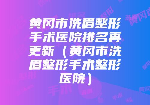 黄冈市洗眉整形手术医院排名再更新（黄冈市洗眉整形手术整形医院）