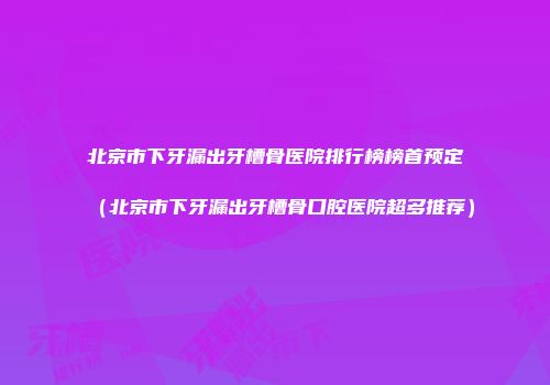 北京市下牙漏出牙槽骨医院排行榜榜首预定（北京市下牙漏出牙槽骨口腔医院超多推荐）