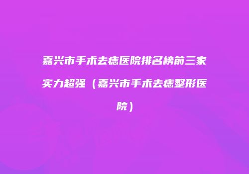 嘉兴市手术去痣医院排名榜前三家实力超强（嘉兴市手术去痣整形医院）