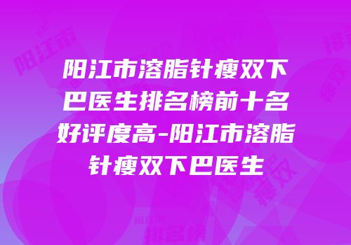 阳江市溶脂针瘦双下巴医生排名榜前十名好评度高-阳江市溶脂针瘦双下巴医生
