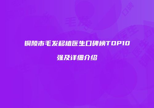铜陵市毛发移植医生口碑榜TOP10强及详细介绍