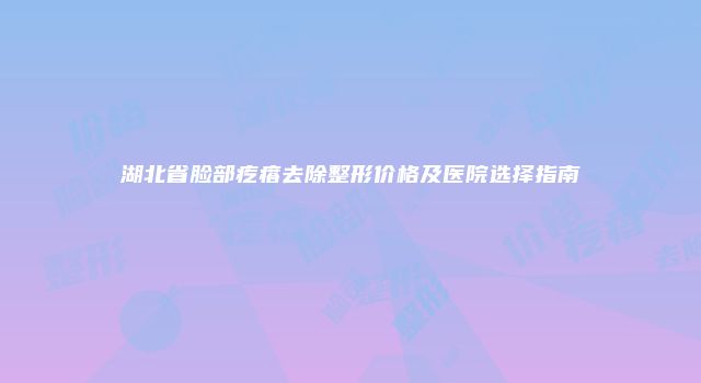 湖北省脸部疙瘩去除整形价格及医院选择指南