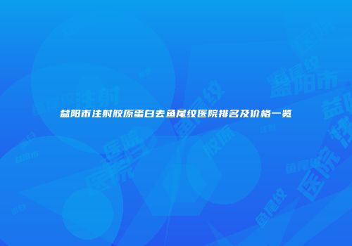 益阳市注射胶原蛋白去鱼尾纹医院排名及价格一览