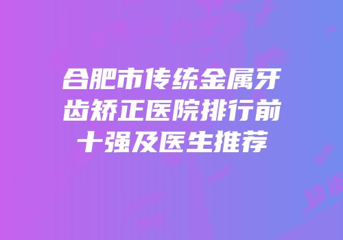 合肥市传统金属牙齿矫正医院排行前十强及医生推荐