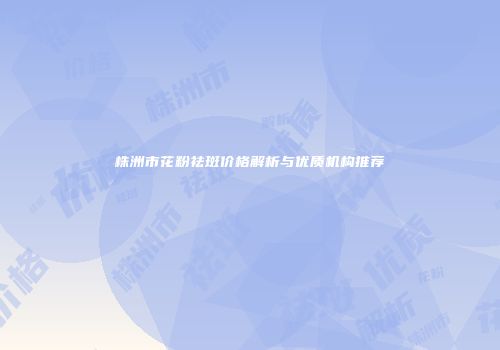 株洲市花粉祛斑价格解析与优质机构推荐