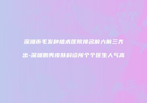 深圳市毛发种植术医院排名前六前三齐出-深圳鹏秀皮肤科诊所个个医生人气高
