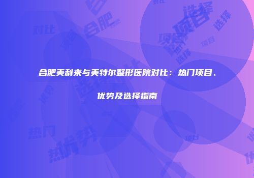 合肥美利来与美特尔整形医院对比：热门项目、优势及选择指南