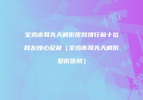 宝鸡市耳先天畸形医院排行前十位网友良心安利（宝鸡市耳先天畸形整形医院）