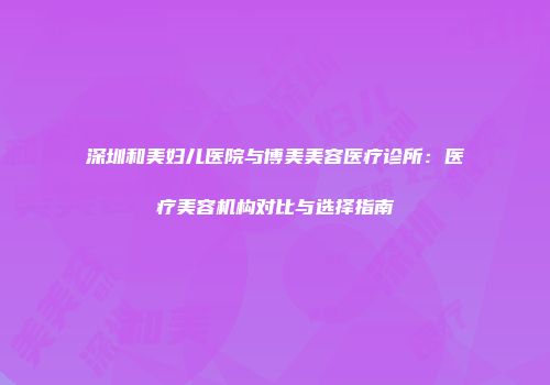 深圳和美妇儿医院与博美美容医疗诊所：医疗美容机构对比与选择指南