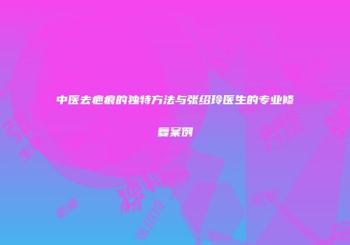 中医去疤痕的独特方法与张绍玲医生的专业修复案例