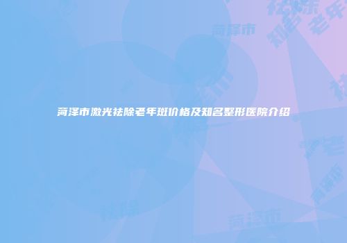 菏泽市激光祛除老年斑价格及知名整形医院介绍
