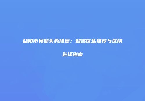 益阳市鼻部失败修复：知名医生推荐与医院选择指南