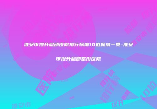 淮安市提升脸部医院排行榜前10位权威一览-淮安市提升脸部整形医院