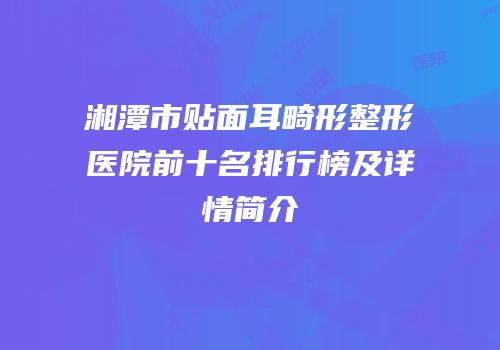 湘潭市贴面耳畸形整形医院前十名排行榜及详情简介