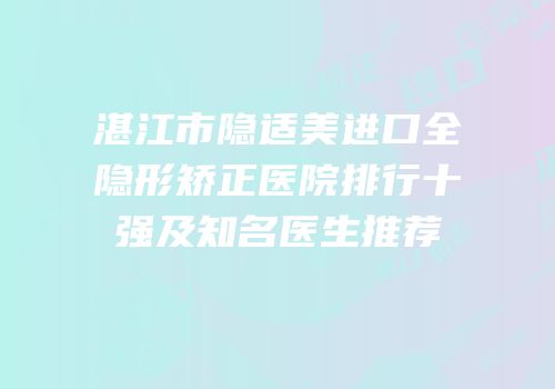 湛江市隐适美进口全隐形矫正医院排行十强及知名医生推荐
