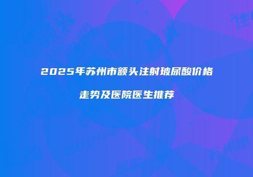 2025年苏州市额头注射玻尿酸价格走势及医院医生推荐