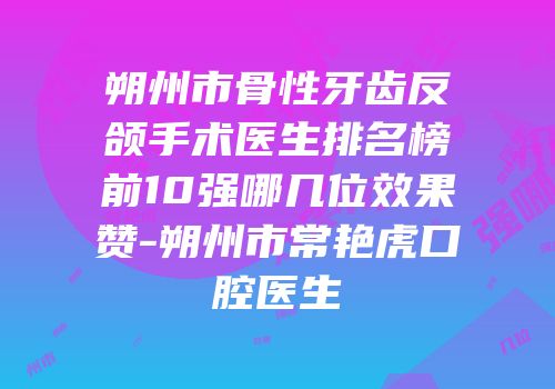 朔州市骨性牙齿反颌手术医生排名榜前10强哪几位效果赞-朔州市常艳虎口腔医生