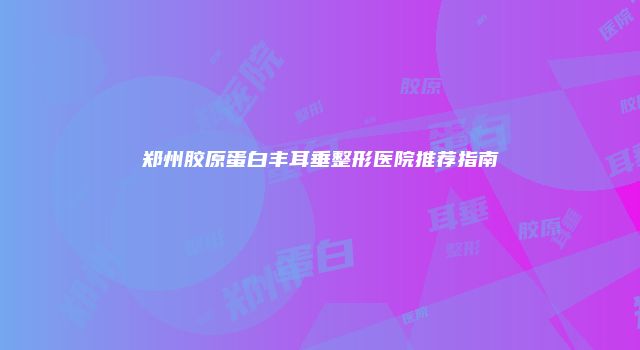 郑州胶原蛋白丰耳垂整形医院推荐指南
