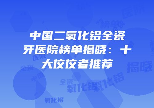 中国二氧化铝全瓷牙医院榜单揭晓：十大佼佼者推荐