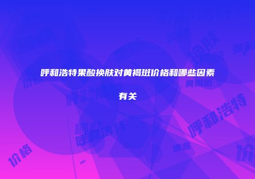 呼和浩特果酸换肤对黄褐斑价格和哪些因素有关