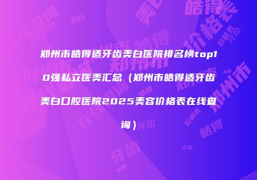 郑州市皓得适牙齿美白医院排名榜top10强私立医美汇总（郑州市皓得适牙齿美白口腔医院2025美容价格表在线查询）