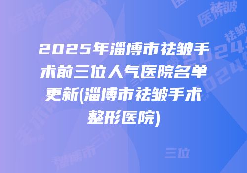 2025年淄博市祛皱手术前三位人气医院名单更新(淄博市祛皱手术整形医院)