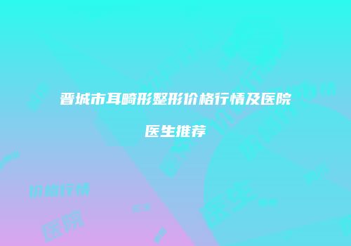晋城市耳畸形整形价格行情及医院医生推荐