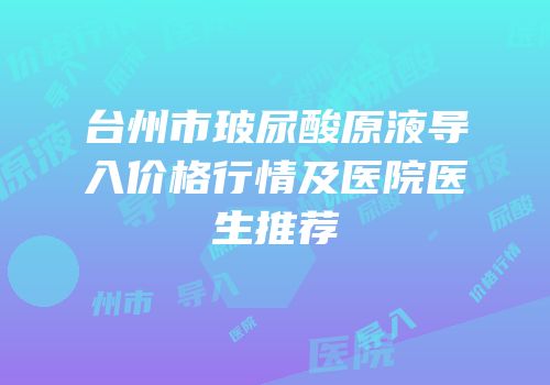 台州市玻尿酸原液导入价格行情及医院医生推荐