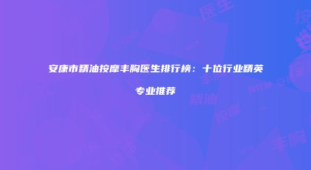 安康市精油按摩丰胸医生排行榜：十位行业精英专业推荐