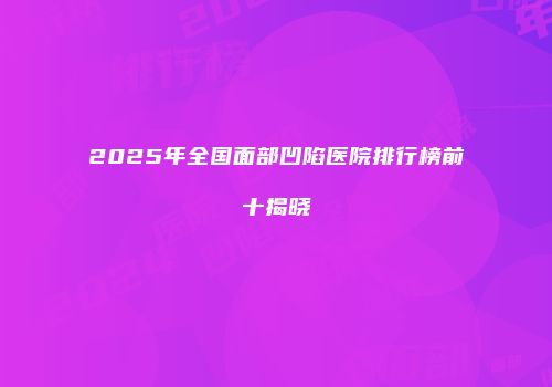 2025年全国面部凹陷医院排行榜前十揭晓