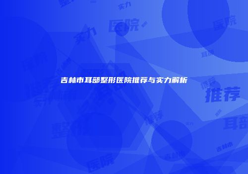 吉林市耳部整形医院推荐与实力解析